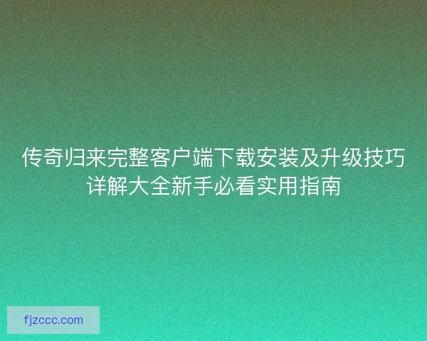 传奇归来完整客户端下载安装及升级技巧详解大全新手必看实用指南