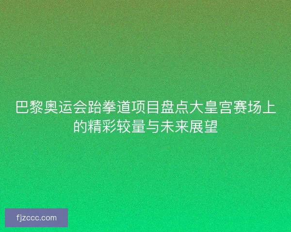 巴黎奥运会跆拳道项目盘点大皇宫赛场上的精彩较量与未来展望