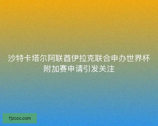 沙特卡塔尔阿联酋伊拉克联合申办世界杯附加赛申请引发关注